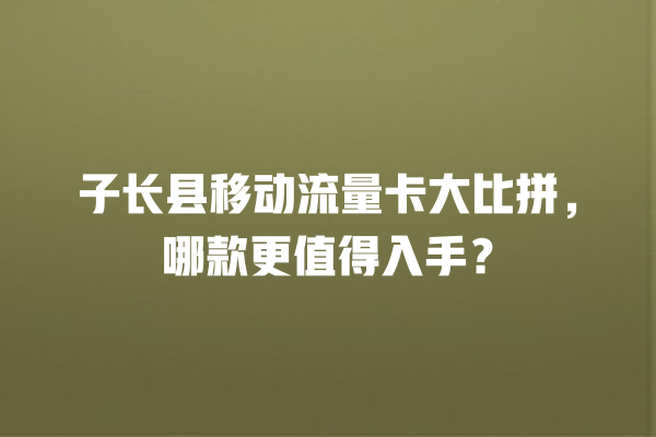 子长县移动流量卡大比拼，哪款更值得入手？