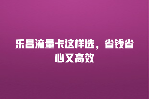 乐昌流量卡这样选，省钱省心又高效