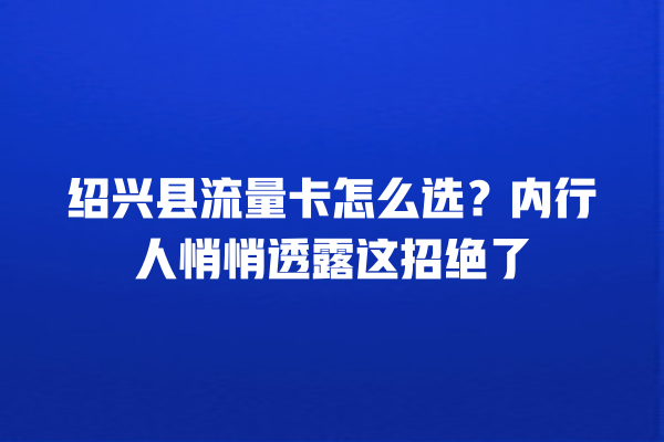 绍兴县流量卡怎么选？内行人悄悄透露这招绝了