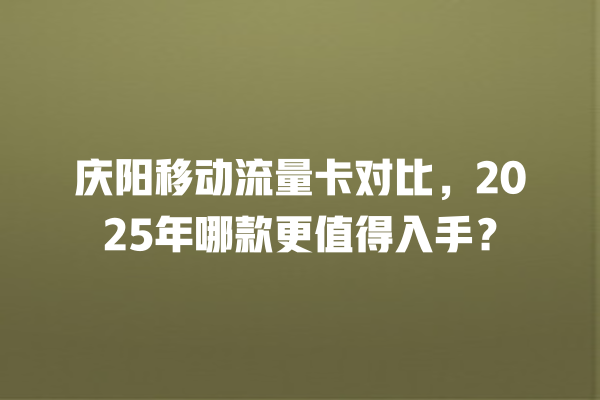 庆阳移动流量卡对比，2025年哪款更值得入手？