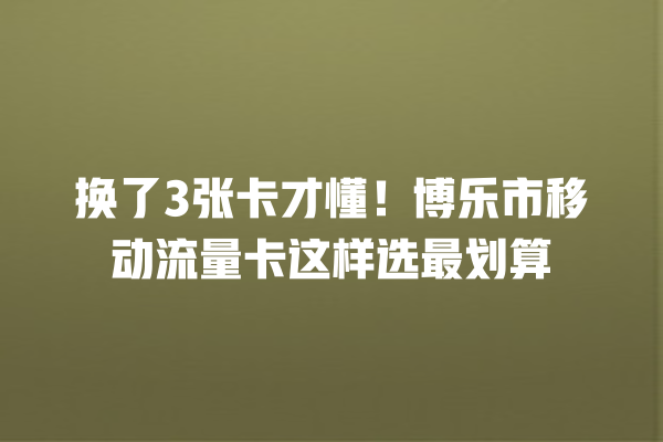 换了3张卡才懂！博乐市移动流量卡这样选最划算