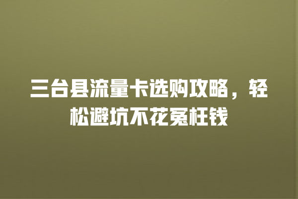 三台县流量卡选购攻略，轻松避坑不花冤枉钱