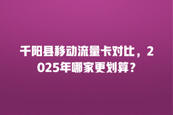 千阳县移动流量卡对比，2025年哪家更划算？