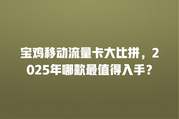 宝鸡移动流量卡大比拼，2025年哪款最值得入手？