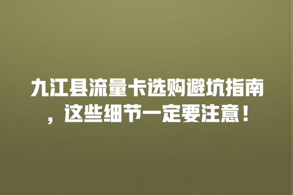 九江县流量卡选购避坑指南，这些细节一定要注意！