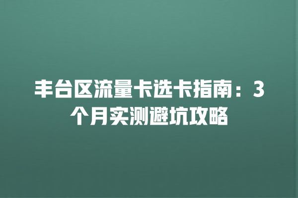 丰台区流量卡选卡指南：3个月实测避坑攻略