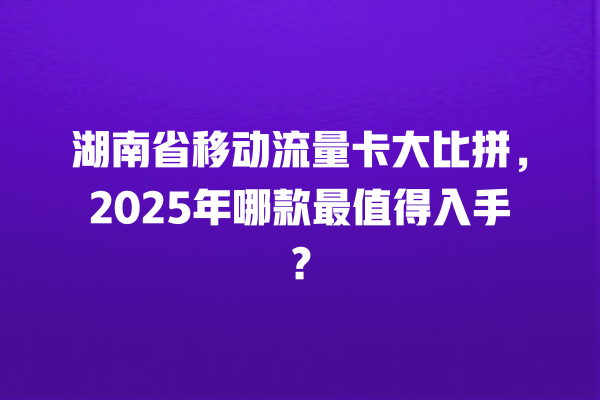 湖南省移动流量卡大比拼，2025年哪款最值得入手？