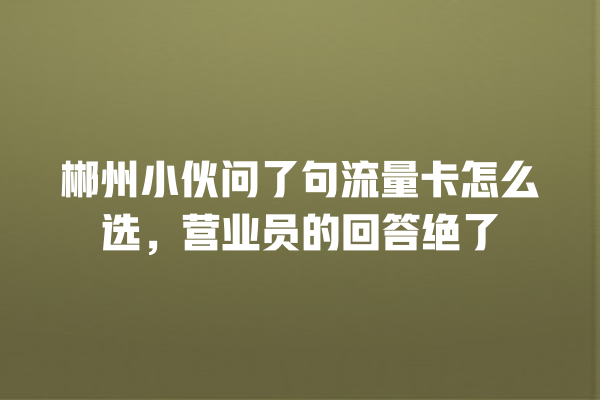 郴州小伙问了句流量卡怎么选，营业员的回答绝了