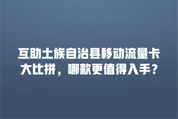 互助土族自治县移动流量卡大比拼，哪款更值得入手？