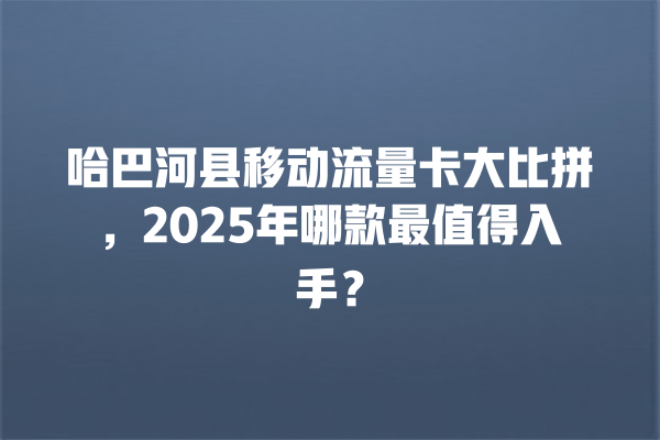 哈巴河县移动流量卡大比拼，2025年哪款最值得入手？