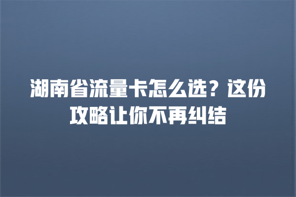 湖南省流量卡怎么选？这份攻略让你不再纠结