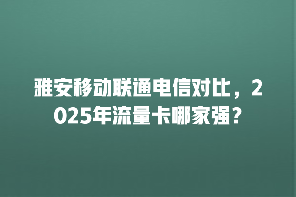 雅安移动联通电信对比，2025年流量卡哪家强？