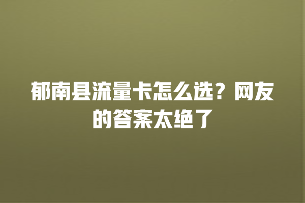 郁南县流量卡怎么选？网友的答案太绝了