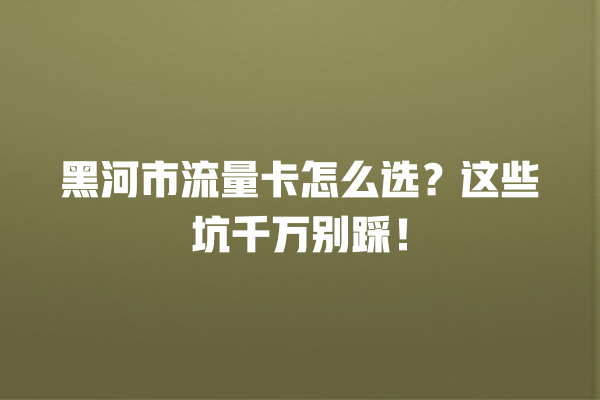 黑河市流量卡怎么选？这些坑千万别踩！