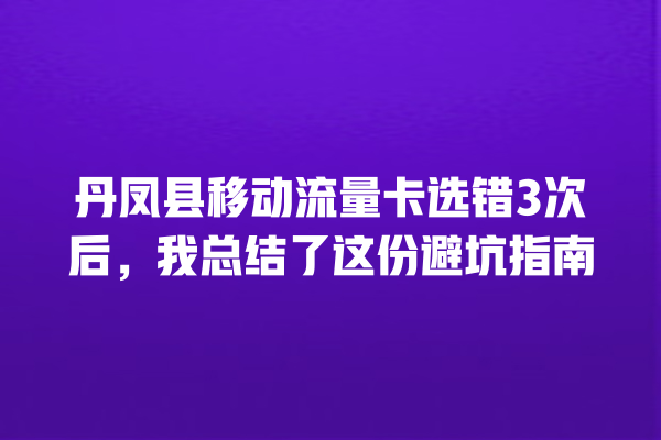 丹凤县移动流量卡选错3次后，我总结了这份避坑指南