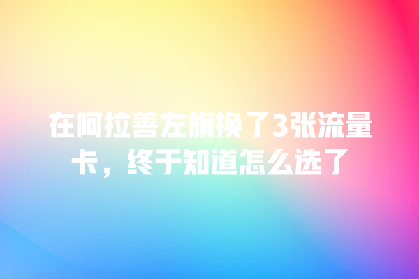 在阿拉善左旗换了3张流量卡，终于知道怎么选了