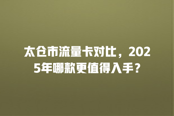 太仓市流量卡对比，2025年哪款更值得入手？