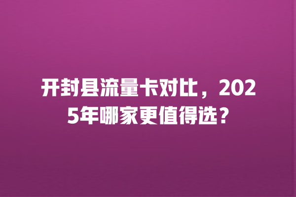 开封县流量卡对比，2025年哪家更值得选？