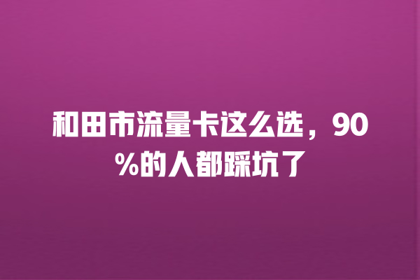 和田市流量卡这么选，90%的人都踩坑了