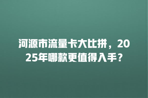 河源市流量卡大比拼，2025年哪款更值得入手？