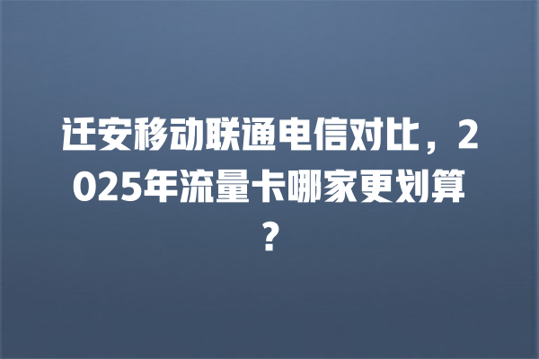 迁安移动联通电信对比，2025年流量卡哪家更划算？