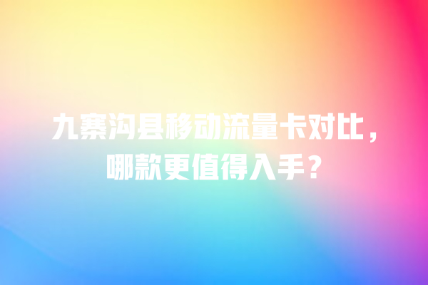 九寨沟县移动流量卡对比，哪款更值得入手？