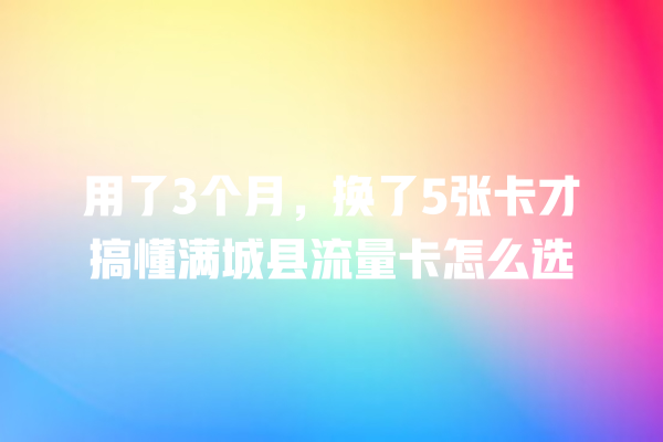 用了3个月，换了5张卡才搞懂满城县流量卡怎么选