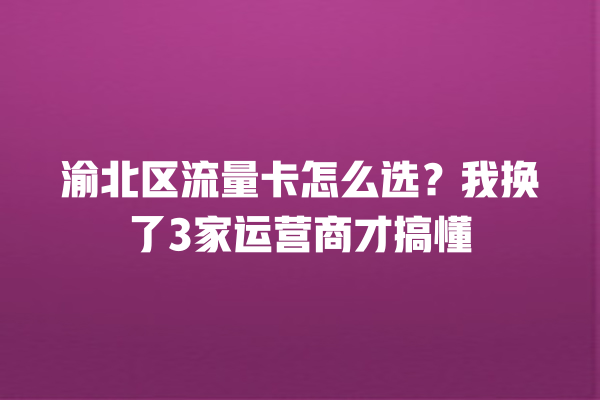 渝北区流量卡怎么选？我换了3家运营商才搞懂