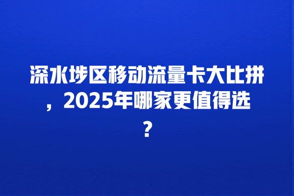 深水埗区移动流量卡大比拼，2025年哪家更值得选？