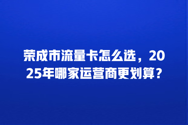 荣成市流量卡怎么选，2025年哪家运营商更划算？