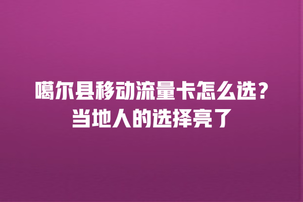 噶尔县移动流量卡怎么选？当地人的选择亮了