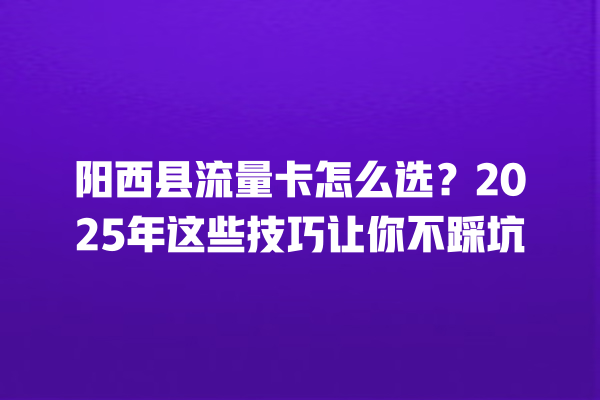 阳西县流量卡怎么选？2025年这些技巧让你不踩坑