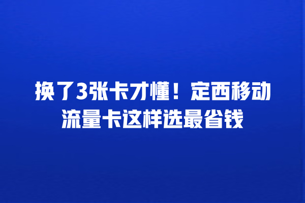 换了3张卡才懂！定西移动流量卡这样选最省钱