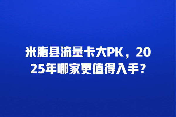 米脂县流量卡大PK，2025年哪家更值得入手？