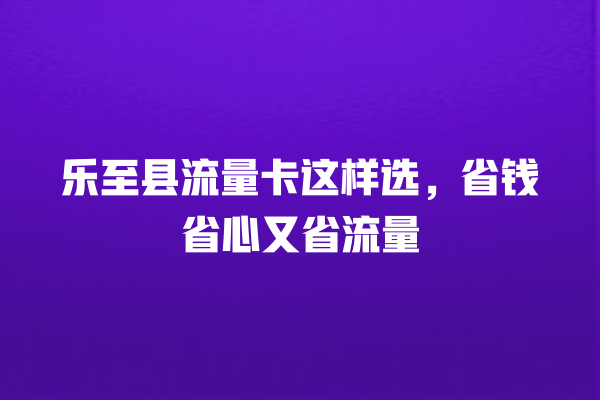 乐至县流量卡这样选，省钱省心又省流量