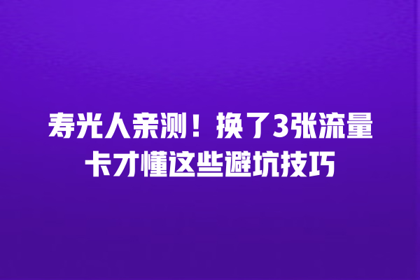 寿光人亲测！换了3张流量卡才懂这些避坑技巧