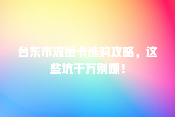 台东市流量卡选购攻略，这些坑千万别踩！