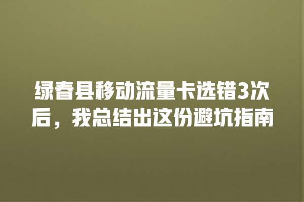 绿春县移动流量卡选错3次后，我总结出这份避坑指南
