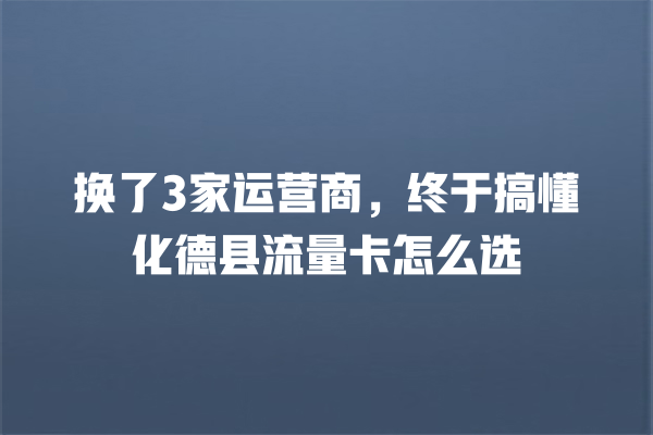 换了3家运营商，终于搞懂化德县流量卡怎么选