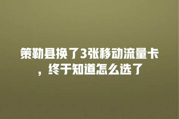 策勒县换了3张移动流量卡，终于知道怎么选了