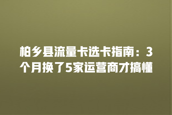 柏乡县流量卡选卡指南：3个月换了5家运营商才搞懂