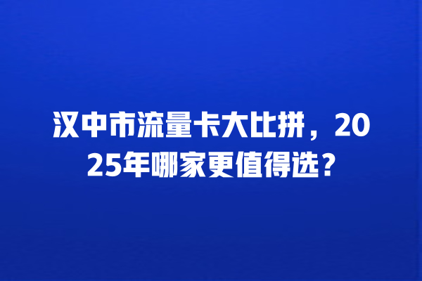 汉中市流量卡大比拼，2025年哪家更值得选？