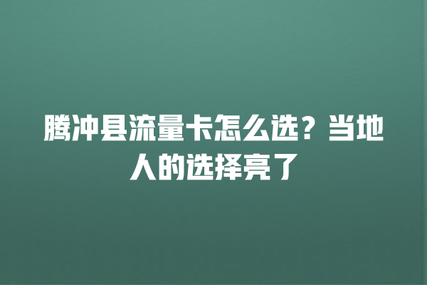 腾冲县流量卡怎么选？当地人的选择亮了