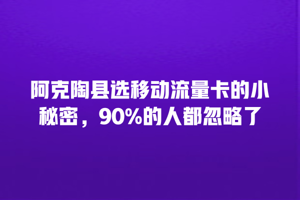 阿克陶县选移动流量卡的小秘密，90%的人都忽略了