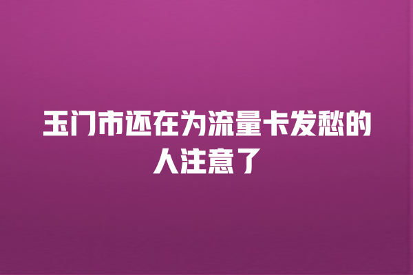玉门市还在为流量卡发愁的人注意了