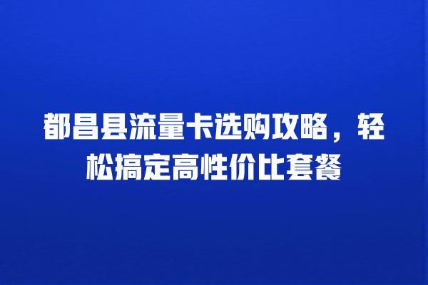 都昌县流量卡选购攻略，轻松搞定高性价比套餐