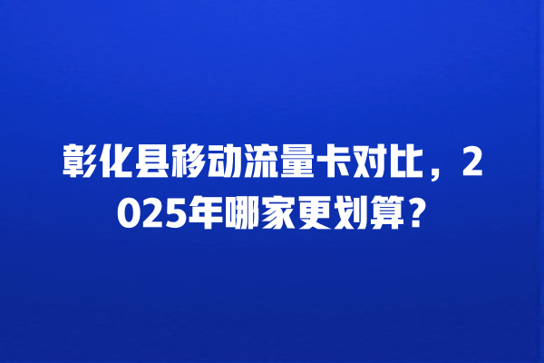 彰化县移动流量卡对比，2025年哪家更划算？