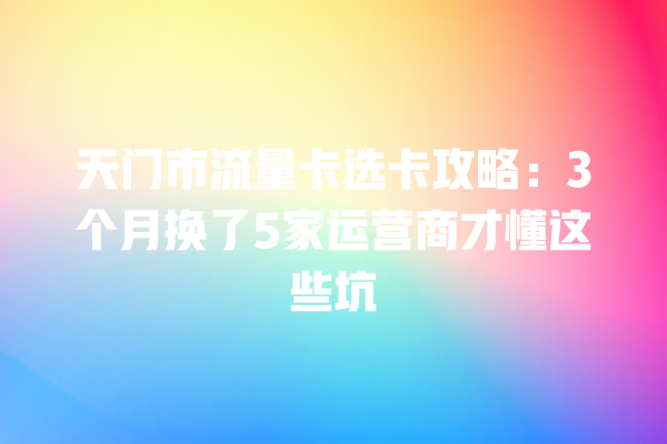 天门市流量卡选卡攻略：3个月换了5家运营商才懂这些坑