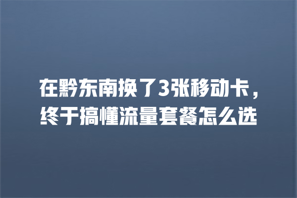 在黔东南换了3张移动卡，终于搞懂流量套餐怎么选