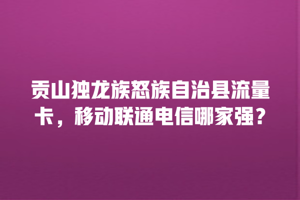 贡山独龙族怒族自治县流量卡，移动联通电信哪家强？
